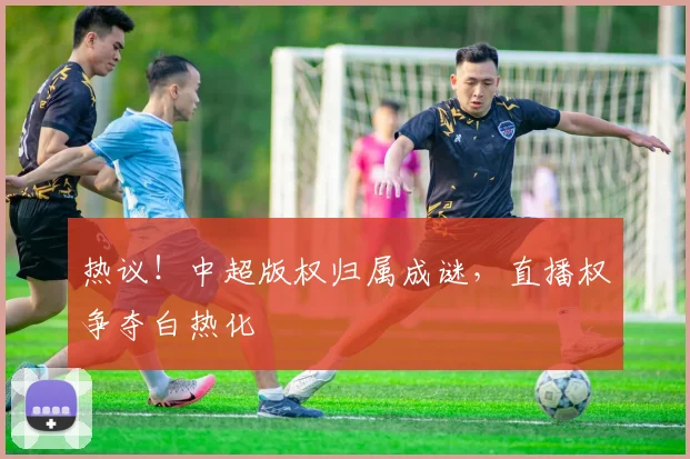热议!中超版权归属成谜,直播权争夺白热化