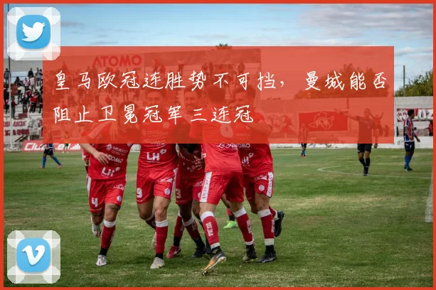 皇马欧冠连胜势不可挡，曼城能否阻止卫冕冠军三连冠