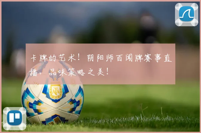卡牌的艺术!阴阳师百闻牌赛事直播,品味策略之美!
