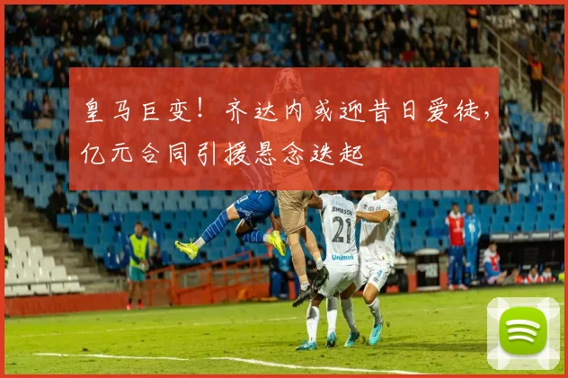 皇马巨变！齐达内或迎昔日爱徒，亿元合同引援悬念迭起
