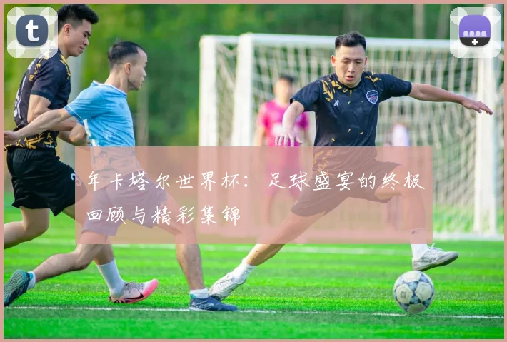 年卡塔尔世界杯：足球盛宴的终极回顾与精彩集锦