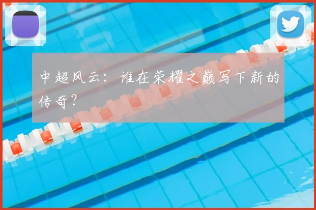 中超风云：谁在荣耀之巅写下新的传奇？
