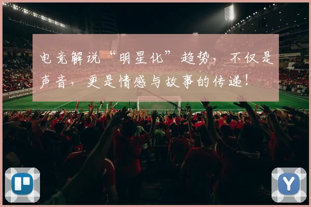 电竞解说“明星化”趋势，不仅是声音，更是情感与故事的传递！
