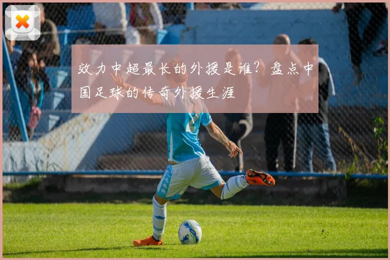 效力中超最长的外援是谁?盘点中国足球的传奇外援生涯